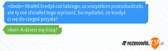 <doob> Miałeś kiedyś coś takiego, co wszystkim przeszkadzało, ale ty nie chciałeś tego wyrzucić, bo myślałeś, że kiedyś ci się do czegoś przyda?<br><kol> A dzieci się liczą?