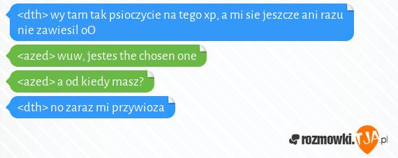 <dth> wy tam tak psioczycie na tego xp, a mi sie jeszcze ani razu nie zawiesil oO<br><azed> wuw, jestes the chosen one<br><azed> a od kiedy masz?<br><dth> no zaraz mi przywioza