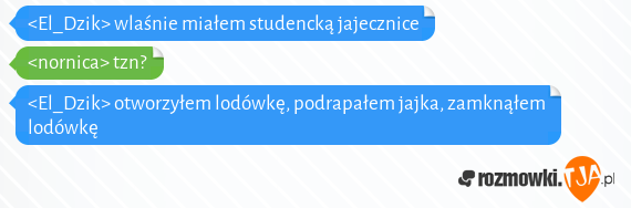 <El_Dzik> wlaśnie miałem studencką jajecznice<br><nornica> tzn?<br><El_Dzik> otworzyłem lodówkę, podrapałem jajka, zamknąłem lodówkę