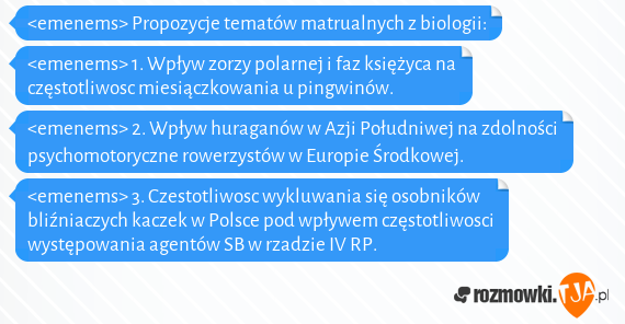 <emenems> Propozycje tematów matrualnych z biologii:<br><emenems> 1. Wpływ zorzy polarnej i faz księżyca na częstotliwosc miesiączkowania u pingwinów.<br><emenems> 2. Wpływ huraganów w Azji Południwej na zdolności psychomotoryczne rowerzystów w Europie Środkowej.<br><emenems> 3. Czestotliwosc wykluwania się osobników bliźniaczych kaczek w Polsce pod wpływem częstotliwosci występowania agentów SB w rzadzie IV RP.