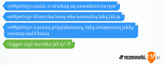 <eMpetrzy>czaisz, ci co siłują się zawodowo na ręce<br><eMpetrzy> klient ma lewą reke normalną taką jak ja<br><eMpetrzy> a prawą przypakowaną, taką umięsnioną jakby nonstop walił konia<br><Jigga> czyli tez taka jak ty? :P