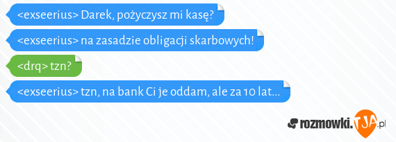 <exseerius> Darek, pożyczysz mi kasę?<br><exseerius> na zasadzie obligacji skarbowych!<br><drq> tzn?<br><exseerius> tzn, na bank Ci je oddam, ale za 10 lat...