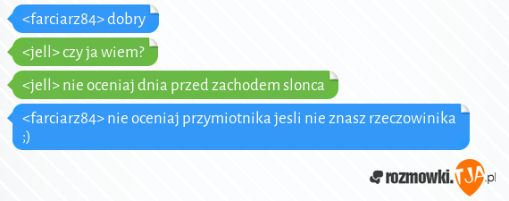 <farciarz84> dobry<br><jell> czy ja wiem?<br><jell> nie oceniaj dnia przed zachodem slonca<br><farciarz84> nie oceniaj przymiotnika jesli nie znasz rzeczowinika ;)