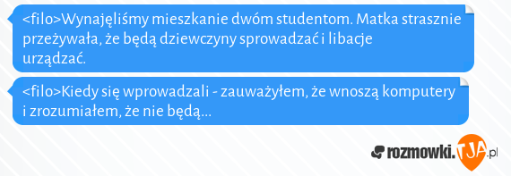 <filo>Wynajęliśmy mieszkanie dwóm studentom. Matka strasznie przeżywała, że będą dziewczyny sprowadzać i libacje urządzać.<br><filo>Kiedy się wprowadzali - zauważyłem, że wnoszą komputery i zrozumiałem, że nie będą...