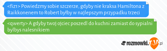 <fiz1> Powiedzmy sobie szczerze, gdyby nie kraksa Hamiltona z Raikkonenem to Robert byłby w najlepszym przypadku trzeci<br><qwerty> A gdyby twoj ojciec poszedl do kuchni zamiast do sypialni bylbys nalesnikiem