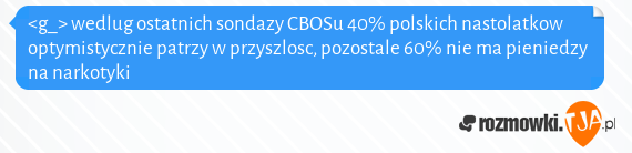 <g_> wedlug ostatnich sondazy CBOSu 40% polskich nastolatkow optymistycznie patrzy w przyszlosc, pozostale 60% nie ma pieniedzy na narkotyki