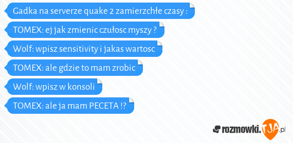 Gadka na serverze quake 2 zamierzchłe czasy :<br><br>TOMEX: ej jak zmienic czułosc myszy ?<br>Wolf: wpisz sensitivity i jakas wartosc <br>TOMEX: ale gdzie to mam zrobic<br>Wolf: wpisz w konsoli<br>TOMEX: ale ja mam PECETA !?