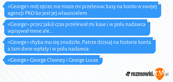 <George> mój ojciec nie moze mi przelewac kasy na konto w swojej agencji PKO bo jest jej wlascicielem<br><George> przez jakiś czas przelewał mi kase i w polu nadawca wpisywał mnie ale...<br><George> chyba mu się znudziło. Patrze dzisiaj na historie konta a tam dwie wpłaty i w polu nadawca:<br><George> George Clooney i George Lucas