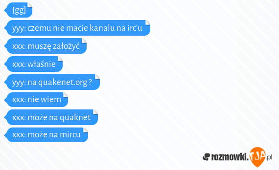 [gg]<br>yyy: czemu nie macie kanalu na ircu<br>xxx: muszę założyć<br>xxx: właśnie<br>yyy: na quakenet.org ?<br>xxx: nie wiem<br>xxx: może na quaknet<br>xxx: może na mircu