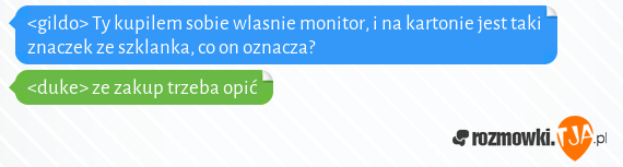 <gildo> Ty kupilem sobie wlasnie monitor, i na kartonie jest taki znaczek ze szklanka, co on oznacza?<br><duke> ze zakup trzeba opić