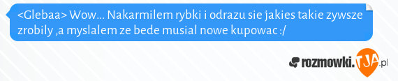 <Glebaa> Wow... Nakarmilem rybki i odrazu sie jakies takie zywsze zrobily ,a myslalem ze bede musial nowe kupowac :/