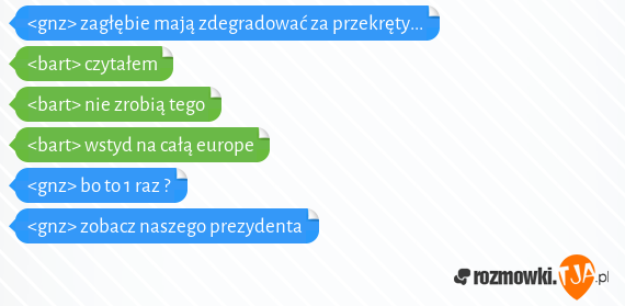 <gnz> zagłębie mają zdegradować za przekręty...<br><bart> czytałem<br><bart> nie zrobią tego<br><bart> wstyd na całą europe<br><gnz> bo to 1 raz ?<br><gnz> zobacz naszego prezydenta