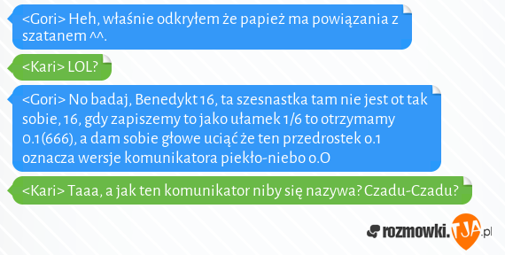 <Gori> Heh, właśnie odkryłem że papież ma powiązania z szatanem ^^.<br><Kari> LOL? <br><Gori> No badaj, Benedykt 16, ta szesnastka tam nie jest ot tak sobie, 16, gdy zapiszemy to jako ułamek 1/6 to otrzymamy 0.1(666), a dam sobie głowe uciąć że ten przedrostek o.1 oznacza wersje komunikatora piekło-niebo o.O<br><Kari> Taaa, a jak ten komunikator niby się nazywa? Czadu-Czadu?