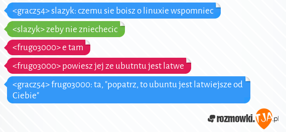 <gracz54> slazyk: czemu sie boisz o linuxie wspomniec<br><slazyk> zeby nie zniechecic<br><frugo3000> e tam<br><frugo3000> powiesz jej ze ubutntu jest latwe<br><gracz54> frugo3000: ta, "popatrz, to ubuntu jest latwiejsze od Ciebie"