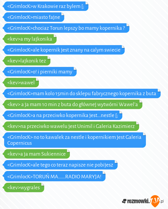 <GrimlocK>w Krakowie raz bylem [;<br><GrimlocK>miasto fajne <br><GrimlocK>chociaz Torun lepszy bo mamy kopernika ?<br><kev>a my lajkonika <br><GrimlocK>ale kopernik jest znany na calym swiecie <br><kev>lajkonik tez <br><GrimlocK>o! i pierniki mamy<br><kev>wawel <br><GrimlocK>mam kolo 15min do sklepu fabrycznego kopernika z buta<br><kev> a ja mam 10 min z buta do głównej wytwórni Wawela<br><GrimlocK>a na przeciwko kopernika jest...nestle [;<br><kev>na przeciwko wawelu jest Unimil i Galeria Kazimierz<br><GrimlocK> no to kawalek za nestle i kopernikiem jest Galeria Copernicus<br><kev>a ja mam Sukiennice<br><GrimlocK>ale tego co teraz napisze nie pobijesz<br><GrimlocK>TORUŃ MA......RADIO MARYJA! <br><kev>wygrales