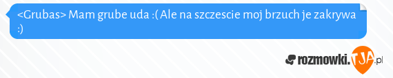 <Grubas> Mam grube uda :( Ale na szczescie moj brzuch je zakrywa :)