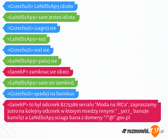 <GrzechuS> LaNdScAp3 idioto<br><LaNdScAp3> sam jestes idiota<br><GrzechuS> ciagnij sie<br><LaNdScAp3> ssij<br><GrzechuS> wal sie<br><LaNdScAp3> paluj sie<br><JanekP> zamknac sie idioci<br><LaNdScAp3> sam sie zamknij<br><GrzechuS> spadaj na bambus<br><JanekP> to byl odcinek 8275386 serialu "Moda na IRCa", zapraszamy jutro na kolejny odcinek w ktorym miedzy innymi " _3x17_ banuje kamil51 a LaNdScAp3 sciaga bana z domeny *!*@*.gov.pl