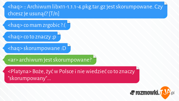 <haq> :: Archiwum libx11-1.1.1-4.pkg.tar.gz jest skorumpowane. Czy chcesz je usunąć? [T/n]<br><haq> co mam zrgobic ?:(<br><haq> co to znaczy ;p<br><haq> skorumpowane :D<br><ar> archiwum jest skorumpowane?<br><Platyna> Boże, żyć w Polsce i nie wiedzieć co to znaczy "skorumpowany"...