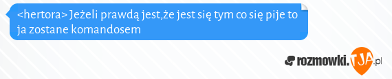 <hertora> Jeżeli prawdą jest,że jest się tym co się pije to ja zostane komandosem