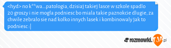 <hyd> no k**wa...patologia, dzisiaj takiej lasce w szkole spadlo 20 groszy i nie mogla podniesc bo miala takie paznokcie dlugie, za chwile zebralo sie nad kolko innych lasek i kombinowaly jak to podniesc :|