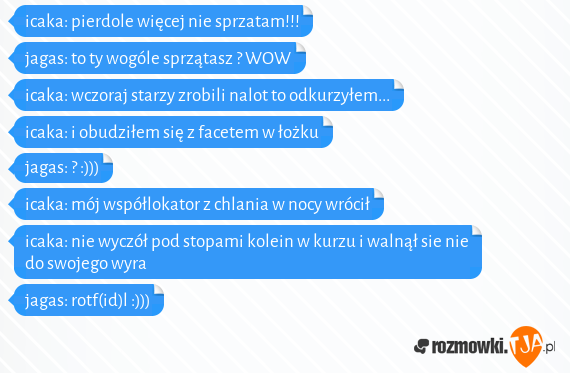 icaka: pierdole więcej nie sprzatam!!!<br>jagas: to ty wogóle sprzątasz ? WOW<br>icaka: wczoraj starzy zrobili nalot to odkurzyłem...<br>icaka: i obudziłem się z facetem w łożku <br>jagas: ? :)))<br>icaka: mój współlokator z chlania w nocy wrócił<br>icaka: nie wyczół pod stopami kolein w kurzu i walnął sie nie do swojego wyra<br>jagas: rotf(id)l :)))