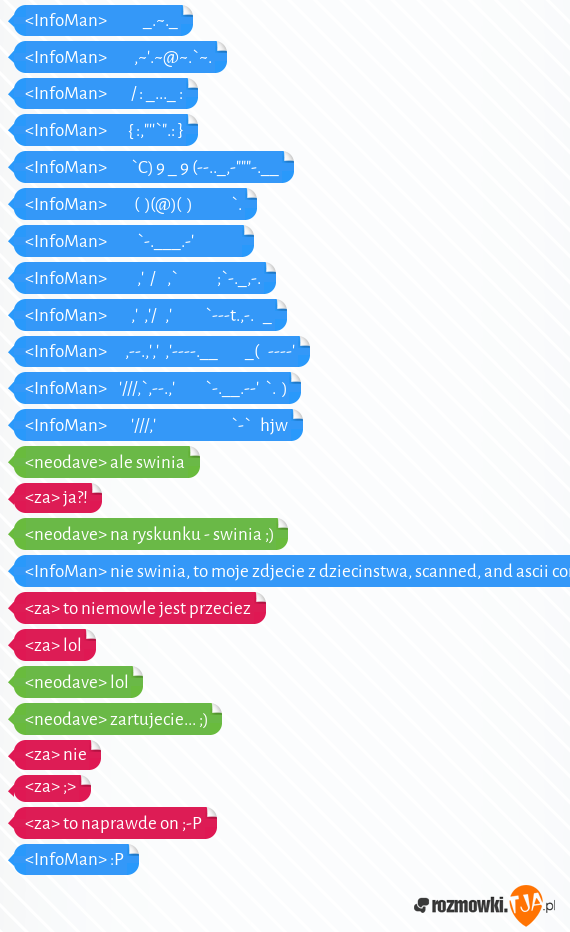 <InfoMan>            _.~._<br><InfoMan>         ,~.~@~.`~.<br><InfoMan>        / : _..._ : <br><InfoMan>       { :,"`".: }<br><InfoMan>        `C) 9 _ 9 (--.._,-"""-.__<br><InfoMan>         (  )(@)(  )             `.<br><InfoMan>          `-.___.-                <br><InfoMan>          ,  /    ,`             ;`-._,-.<br><InfoMan>        ,  ,/   ,           `---t.,-.   _<br><InfoMan>      ,--.,,  ,----.__         _(   ----<br><InfoMan>    ///,`,--.,          `-.__.--  `.  )<br><InfoMan>        ///,                         `-`   hjw<br><neodave> ale swinia<br><za> ja?!<br><neodave> na ryskunku - swinia ;)<br><InfoMan> nie swinia, to moje zdjecie z dziecinstwa, scanned, and ascii converted<br><za> to niemowle jest przeciez<br><za> lol<br><neodave> lol<br><neodave> zartujecie... ;)<br><za> nie<br><za> ;><br><za> to naprawde on ;-P<br><InfoMan> :P