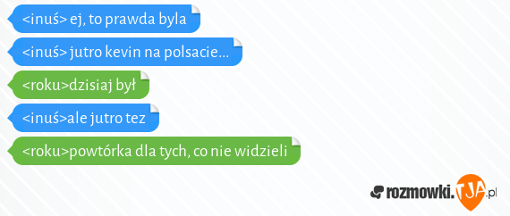 <inuś> ej, to prawda byla<br><inuś> jutro kevin na polsacie...<br><roku>dzisiaj był<br><inuś>ale jutro tez<br><roku>powtórka dla tych, co nie widzieli