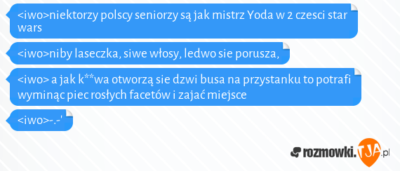 <iwo>niektorzy polscy seniorzy są jak mistrz Yoda w 2 czesci star wars<br><iwo>niby laseczka, siwe włosy, ledwo sie porusza, <br><iwo> a jak k**wa otworzą sie dzwi busa na przystanku to potrafi wyminąc piec rosłych facetów i zajać miejsce<br><iwo>-.-'