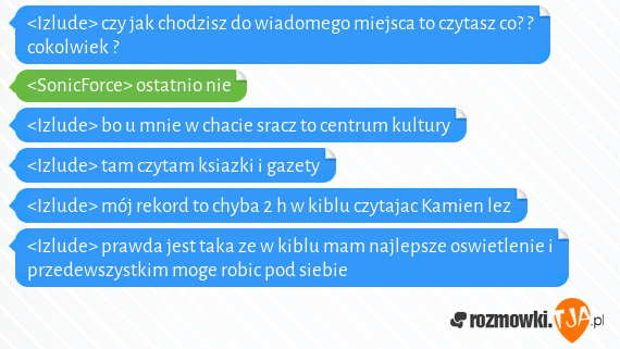 <Izlude> czy jak chodzisz do wiadomego miejsca to czytasz co? ? cokolwiek ?<br><SonicForce> ostatnio nie<br><Izlude> bo u mnie w chacie sracz to centrum kultury<br><Izlude> tam czytam ksiazki i gazety<br><Izlude> mój rekord to chyba 2 h w kiblu czytajac Kamien lez<br><Izlude> prawda jest taka ze w kiblu mam najlepsze oswietlenie i przedewszystkim moge robic pod siebie