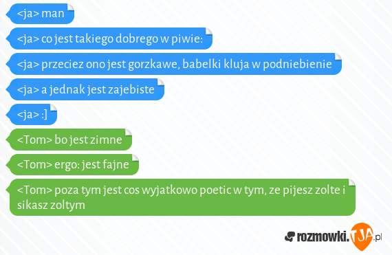 <ja> man<br><ja> co jest takiego dobrego w piwie:<br><ja> przeciez ono jest gorzkawe, babelki kluja w podniebienie<br><ja> a jednak jest zajebiste<br><ja> :]<br><Tom> bo jest zimne<br><Tom> ergo: jest fajne<br><Tom> poza tym jest cos wyjatkowo poetic w tym, ze pijesz zolte i sikasz zoltym