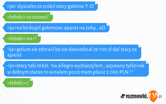 <ja> slyszales co zrobil stary golema ?! :D<br><lebski> co znowu?<br><ja>no bo kupil golemowi aparat na zeby...xD<br><lebski> no i?<br><ja>golum sie zdziwil bo sie dowiedzial ze 100 zl dal stary za aparat<br><ja>stary taki tekst: "na allegro wychaczylem , uzywany tylko rok w dobrym stanie to wzialem po co mam placic 2 000 PLN ?  "<br><lebski>:/