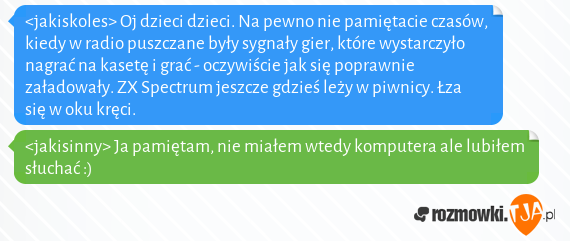 <jakiskoles> Oj dzieci dzieci. Na pewno nie pamiętacie czasów, kiedy w radio puszczane były sygnały gier, które wystarczyło nagrać na kasetę i grać - oczywiście jak się poprawnie załadowały. ZX Spectrum jeszcze gdzieś leży w piwnicy. Łza się w oku kręci.<br><jakisinny> Ja pamiętam, nie miałem wtedy komputera ale lubiłem słuchać :)