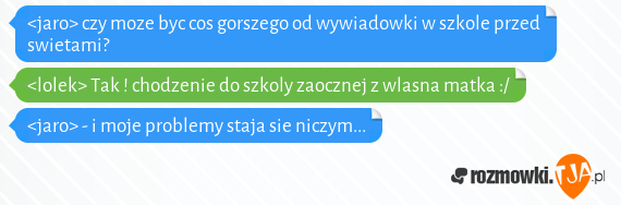 <jaro> czy moze byc cos gorszego od wywiadowki w szkole przed swietami?<br><lolek> Tak ! chodzenie do szkoly zaocznej z wlasna matka :/<br><jaro> - i moje problemy staja sie niczym... 