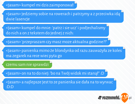 <jasam> kumpel mi dzis zaimponował<br><jasam> jedziemy sobie na rowerach i patrzymy a z przeciwka idą dwie lasencje<br><jasam> kumpel do mnie: 'patrz i sie ucz' i podjechalismy do nich a on z tekstem do jednej z nich:<br><jasam> 'przepraszam czy masz moze aktualna godzine??'<br><jasam> panienka mimo że blondynka od razu zauważyła ze koles ma zegarek na rece wiec pyta go <br>czemu sam nie sprawdzi<br><jasam> on na to do niej: 'bo na Twój widok mi stanął" :D<br><jasam> a najlepsze jest to ze panienka sie dała na to wyrwac :D:D