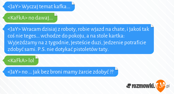 <JaY> Wyczaj temat kafka...<br><KaFkA> no dawaj...<br><JaY> Wracam dzisiaj z roboty, robie wjazd na chate, i jakoś tak coś nie teges... wchodze do pokoju, a na stole kartka: Wyjeżdżamy na 2 tygodnie, jesteście duzi, jedzenie potraficie zdobyć sami. P.S. nie dotykać pistoletów taty.<br><KaFkA> lol<br><JaY> no ... jak bez broni mamy żarcie zdobyć ??