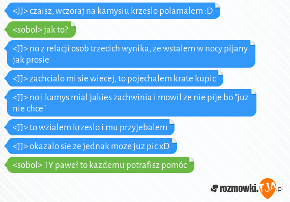 <JJ> czaisz, wczoraj na kamysiu krzeslo polamalem :D<br><sobol> jak to?<br><JJ> no z relacji osob trzecich wynika, ze wstalem w nocy pijany jak prosie<br><JJ> zachcialo mi sie wiecej, to pojechalem krate kupic<br><JJ> no i kamys mial jakies zachwinia i mowil ze nie pije bo "juz nie chce"<br><JJ> to wzialem krzeslo i mu przyjebalem<br><JJ> okazalo sie ze jednak moze juz pic xD<br><sobol> TY paweł to kazdemu potrafisz  pomóc