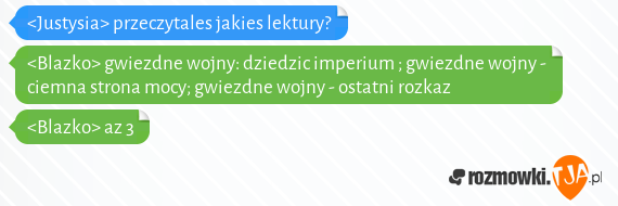 <Justysia> przeczytales jakies lektury?<br><Blazko> gwiezdne wojny: dziedzic imperium ; gwiezdne wojny - ciemna strona mocy; gwiezdne wojny - ostatni rozkaz<br><Blazko> az 3