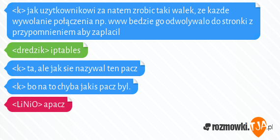 <k> jak uzytkownikowi za natem zrobic taki walek, ze kazde wywolanie połączenia np. www bedzie go odwolywalo do stronki z przypomnieniem aby zaplacil<br><dredzik> iptables<br><k> ta, ale jak sie nazywal ten pacz<br><k> bo na to chyba jakis pacz byl.<br><LiNiO> apacz