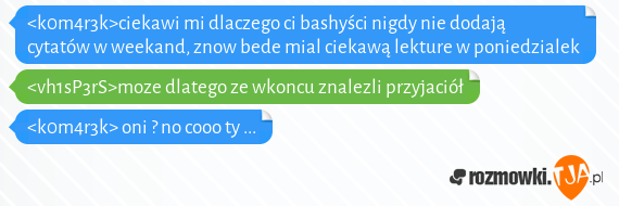 <k0m4r3k>ciekawi mi dlaczego ci bashyści nigdy nie dodają cytatów w weekand, znow bede mial ciekawą lekture w poniedzialek<br><vh1sP3rS>moze dlatego ze wkoncu znalezli przyjaciół<br><k0m4r3k> oni ? no cooo ty ...