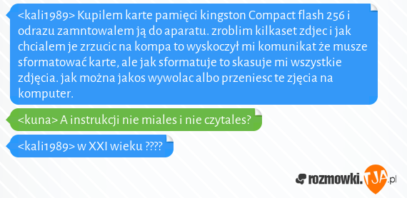 <kali1989> Kupilem karte pamięci kingston Compact flash 256 i odrazu zamntowalem ją do aparatu. zroblim kilkaset zdjec i jak chcialem je zrzucic na kompa to wyskoczył mi komunikat że musze sformatować karte, ale jak sformatuje to skasuje mi wszystkie zdjęcia. jak można jakos wywolac albo przeniesc te zjęcia na komputer.<br><kuna> A instrukcji nie miales i nie czytales?<br><kali1989> w XXI wieku ????