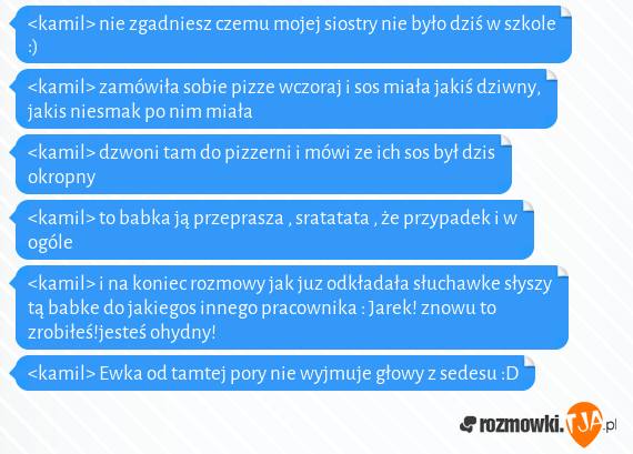 <kamil> nie zgadniesz czemu mojej siostry nie było dziś w szkole :)<br><kamil> zamówiła sobie pizze wczoraj i sos miała jakiś dziwny, jakis niesmak po nim miała<br><kamil> dzwoni tam do pizzerni i mówi ze ich sos był dzis okropny<br><kamil> to babka ją przeprasza , sratatata , że przypadek i w ogóle<br><kamil> i na koniec rozmowy jak juz odkładała słuchawke słyszy tą babke do jakiegos innego pracownika : Jarek! znowu to zrobiłeś!jesteś ohydny!<br><kamil> Ewka od tamtej pory nie wyjmuje głowy z sedesu :D 