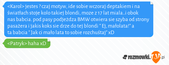 <Karol>  jestes ? czaj motyw, ide sobie wczoraj deptakiem i na światłach stoje kolo takiej blondi, moze z 17 lat miala..i obok nas babcia. pod pasy podjeżdza BMW otwiera sie szyba od strony pasażera i jakis koks sie drze do tej blondi " Ej, małolata!"  a ta babcia " Jak ci mało lata to sobie rozchuśtaj" xD<br><Patryk> haha xD