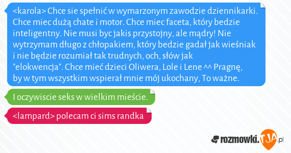 <karola> Chce sie spełnić w wymarzonym zawodzie dziennikarki. Chce miec dużą chate i motor. Chce miec faceta, który bedzie inteligentny. Nie musi byc jakis przystojny, ale mądry! Nie wytrzymam długo z chłopakiem, który bedzie gadał jak wieśniak i nie będzie rozumiał tak trudnych, och, słów jak "elokwencja". Chce mieć dzieci Oliwera, Lole i Lene ^^ Pragnę, by w tym wszystkim wspierał mnie mój ukochany, To ważne.
<br>I oczywiscie seks w wielkim mieście.
<br><lampard> polecam ci sims randka