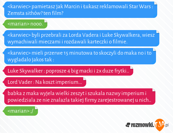 <karwiec> pamietasz jak Marcin i Łukasz reklamowali Star Wars : Zemsta sithów? ten film?<br><marian> nooo.<br><karwiec> byli przebrali za Lorda Vadera i Luke Skywalkera, wiesz wymachiwali mieczami i rozdawali karteczki o filmie.<br><karwiec> mieli przerwe 15 minutowa to skoczyli do maka no i to wygladalo jakos tak :<br>Luke Skywalker : poprosze 4 big macki i 2x duze frytki..<br>Lord Vader : Na koszt imperium...<br>babka z maka wyjela wielki zeszyt i szukala nazwy imperium i powiedziala ze nie znalazla takiej firmy zarejestrowanej u nich..<br><marian> ;/