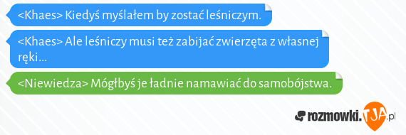 <Khaes> Kiedyś myślałem by zostać leśniczym.<br><Khaes> Ale leśniczy musi też zabijać zwierzęta z własnej ręki...<br><Niewiedza> Mógłbyś je ładnie namawiać do samobójstwa. 