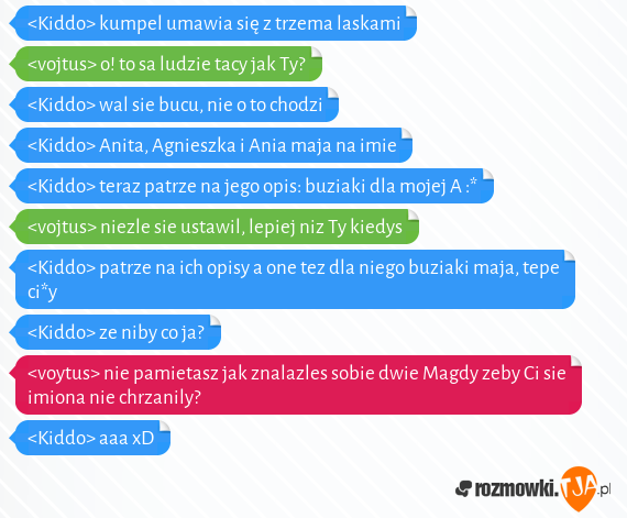 <Kiddo> kumpel umawia się z trzema laskami<br><vojtus> o! to sa ludzie tacy jak Ty?<br><Kiddo> wal sie bucu, nie o to chodzi<br><Kiddo> Anita, Agnieszka i Ania maja na imie<br><Kiddo> teraz patrze na jego opis: buziaki dla mojej A :*<br><vojtus> niezle sie ustawil, lepiej niz Ty kiedys<br><Kiddo> patrze na ich opisy a one tez dla niego buziaki maja, tepe ci*y<br><Kiddo> ze niby co ja?<br><voytus> nie pamietasz jak znalazles sobie dwie Magdy zeby Ci sie imiona nie chrzanily?<br><Kiddo> aaa xD