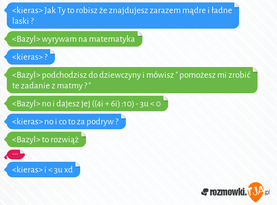 <kieras> Jak Ty to robisz że znajdujesz zarazem mądre i ładne laski ?<br><Bazyl> wyrywam na matematyka<br><kieras> ?<br><Bazyl> podchodzisz do dziewczyny i mówisz " pomożesz mi zrobić te zadanie z matmy ? "<br><Bazyl> no i dajesz jej ((4i + 6i) :10) - 3u < 0<br><kieras> no i co to za podryw ?<br><Bazyl> to rozwiąż<br>...<br><kieras> i < 3u xd