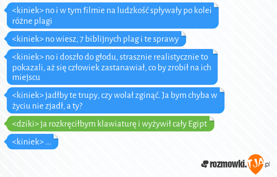 <kiniek> no i w tym filmie na ludzkość spływały po kolei różne plagi<br><kiniek> no wiesz, 7 biblijnych plag i te sprawy<br><kiniek> no i doszło do głodu, strasznie realistycznie to pokazali, aż się człowiek zastanawiał, co by zrobił na ich miejscu<br><kiniek> jadłby te trupy, czy wolał zginąć. Ja bym chyba w życiu nie zjadł, a ty?<br><dziki> ja rozkręciłbym klawiaturę i wyżywił cały Egipt<br><kiniek> ...