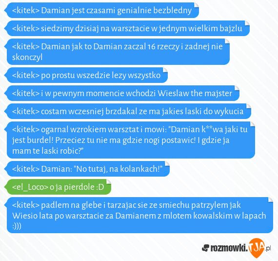 <kitek> Damian jest czasami genialnie bezbledny
<br><kitek> siedzimy dzisiaj na warsztacie w jednym wielkim bajzlu
<br><kitek> Damian jak to Damian zaczal 16 rzeczy i zadnej nie skonczyl
<br><kitek> po prostu wszedzie lezy wszystko
<br><kitek> i w pewnym momencie wchodzi Wieslaw the majster
<br><kitek> costam wczesniej brzdakal ze ma jakies laski do wykucia
<br><kitek> ogarnal wzrokiem warsztat i mowi: "Damian k**wa jaki tu jest burdel! Przeciez tu nie ma gdzie nogi postawic! I gdzie ja mam te laski robic?"
<br><kitek> Damian: "No tutaj, na kolankach!" 
<br><el_Loco> o ja pierdole :D 
<br><kitek> padlem na glebe i tarzajac sie ze smiechu patrzylem jak Wiesio lata po warsztacie za Damianem z mlotem kowalskim w lapach :)))