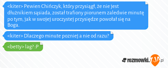 <kiter> Pewien Chińczyk, który przysiągł, że nie jest dłużnikiem sąsiada, został trafiony piorunem zaledwie minutę po tym, jak w swojej uroczystej przysiędze powołał się na Boga.<br><kiter> Dlaczego minute pozniej a nie od razu?<br><betty> lag? :P 